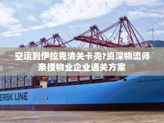 空运到伊拉克清关卡壳?资深物流师亲授物业企业通关方案