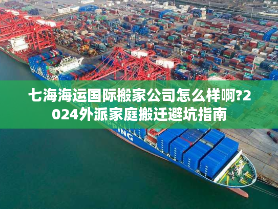 七海海运国际搬家公司怎么样啊?2024外派家庭搬迁避坑指南