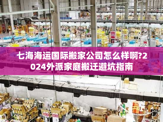 七海海运国际搬家公司怎么样啊?2024外派家庭搬迁避坑指南