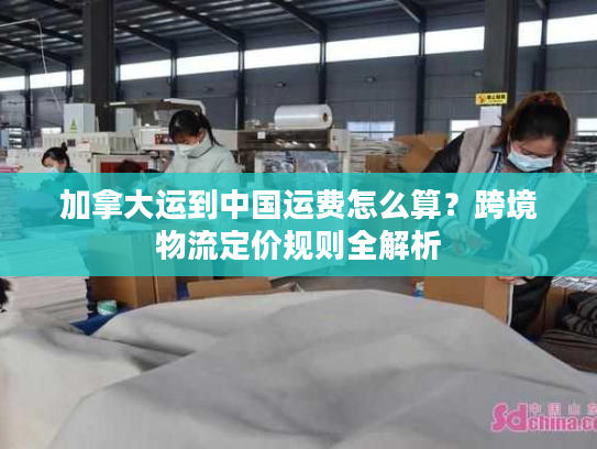 加拿大运到中国运费怎么算？跨境物流定价规则全解析