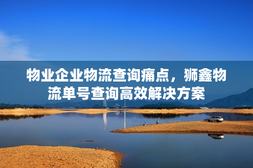 物业企业物流查询痛点,狮鑫物流单号查询高效解决方案 物业企业物流查询痛点,狮鑫物流单号查询高效解决方案