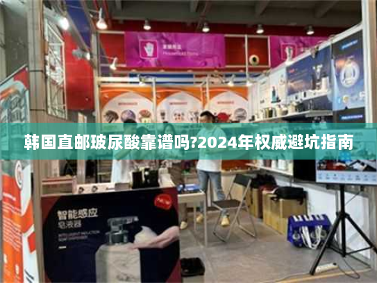 韩国直邮玻尿酸靠谱吗?2024年权威避坑指南