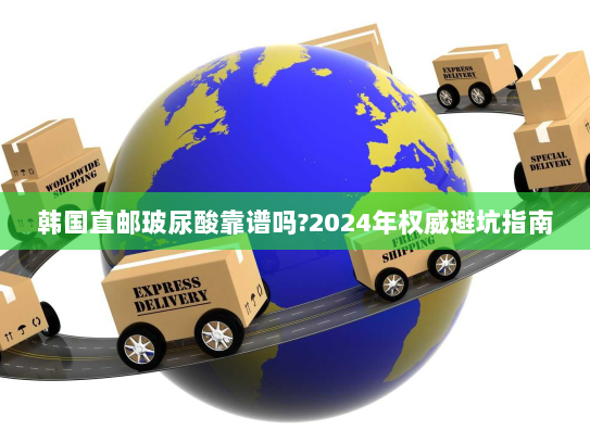 韩国直邮玻尿酸靠谱吗?2024年权威避坑指南