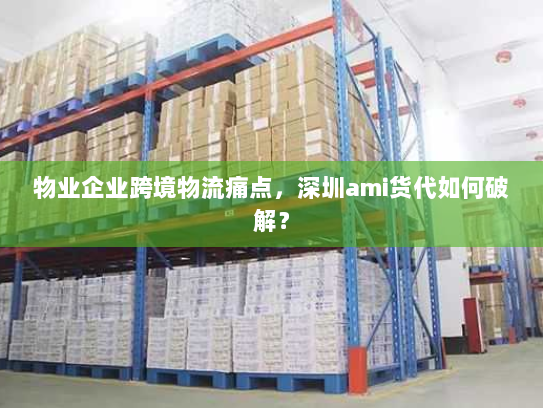物业企业跨境物流痛点,深圳ami货代如何破解? 物业企业跨境物流痛点,深圳ami货代如何破解?