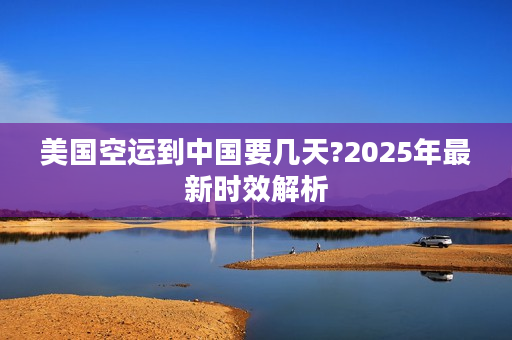 美国空运到中国要几天?2025年最新时效解析