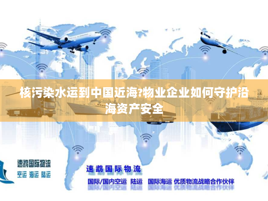 核污染水运到中国近海?物业企业如何守护沿海资产安全