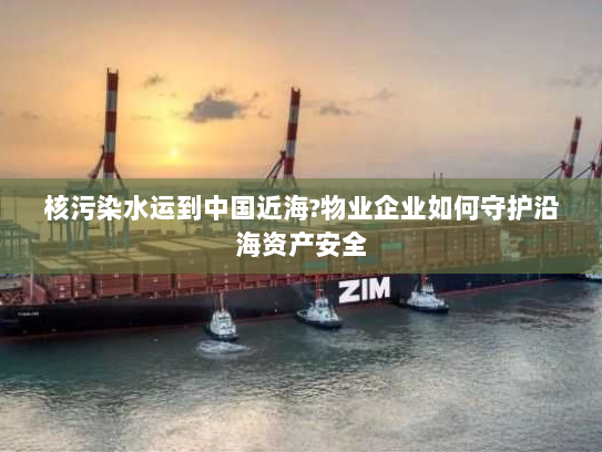 核污染水运到中国近海?物业企业如何守护沿海资产安全