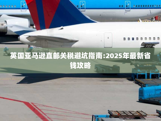 英国亚马逊直邮关税避坑指南:2025年最新省钱攻略