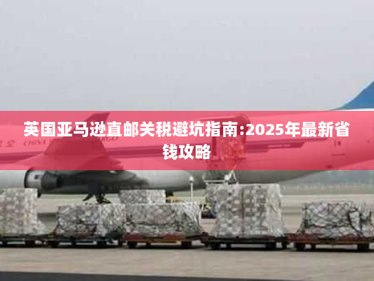 英国亚马逊直邮关税避坑指南:2025年最新省钱攻略
