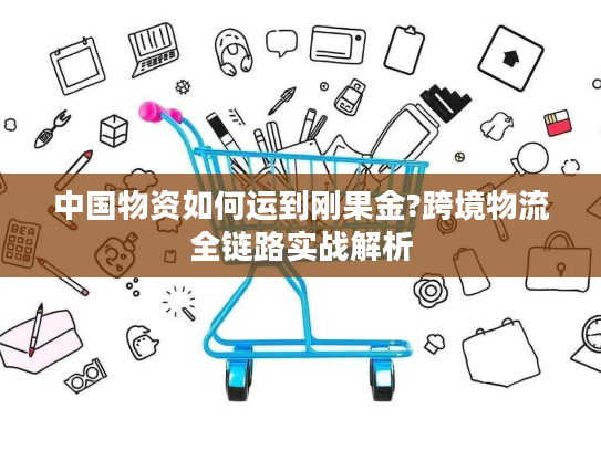 中国物资如何运到刚果金?跨境物流全链路实战解析