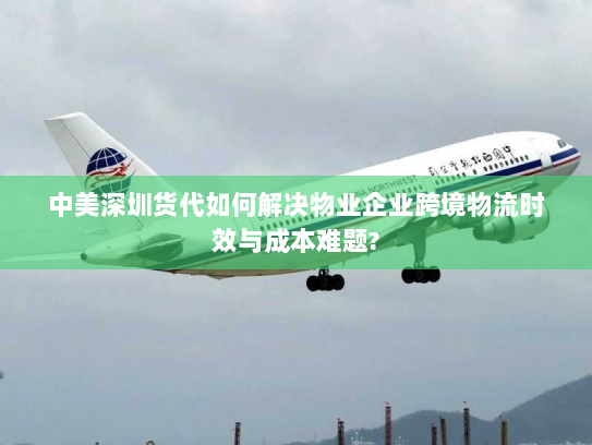 中美深圳货代如何解决物业企业跨境物流时效与成本难题?