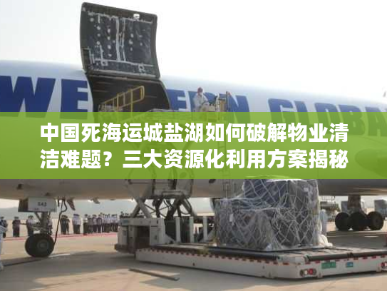 中国死海运城盐湖如何破解物业清洁难题？三大资源化利用方案揭秘