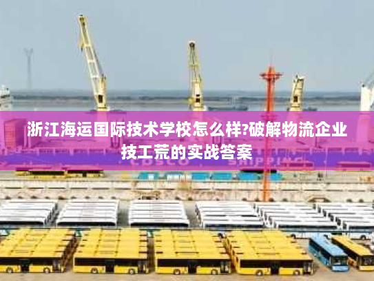 浙江海运国际技术学校怎么样?破解物流企业技工荒的实战答案