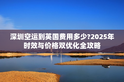 深圳空运到英国费用多少?2025年时效与价格双优化全攻略