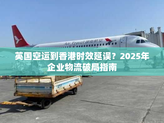 英国空运到香港时效延误？2025年企业物流破局指南