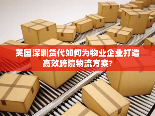英国深圳货代如何为物业企业打造高效跨境物流方案?