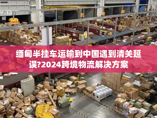 缅甸半挂车运输到中国遇到清关延误?2024跨境物流解决方案