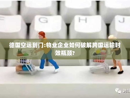 德国空运到门:物业企业如何破解跨国运输时效瓶颈?