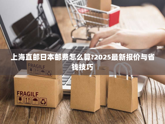 上海直邮日本邮费怎么算?2025最新报价与省钱技巧