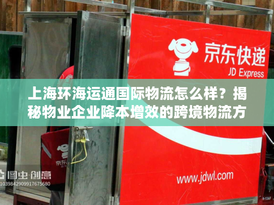 上海环海运通国际物流怎么样？揭秘物业企业降本增效的跨境物流方案