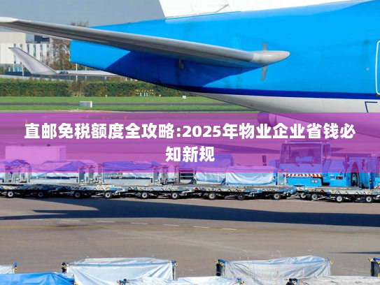 直邮免税额度全攻略:2025年物业企业省钱必知新规