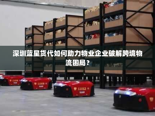 深圳蓝星货代如何助力物业企业破解跨境物流困局？