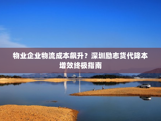 物业企业物流成本飙升？深圳励志货代降本增效终极指南