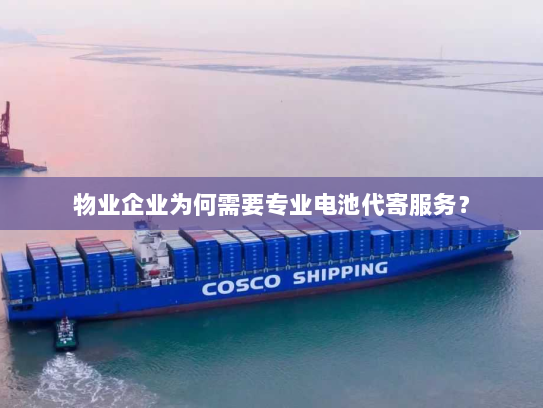 物业企业为何需要专业电池代寄服务？