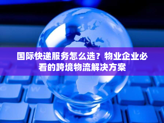 国际快递服务怎么选？物业企业必看的跨境物流解决方案