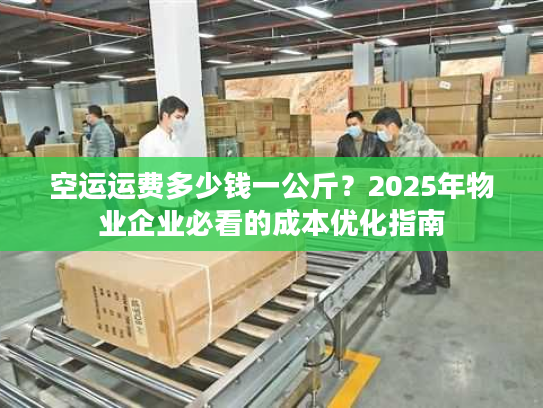 空运运费多少钱一公斤？2025年物业企业必看的成本优化指南