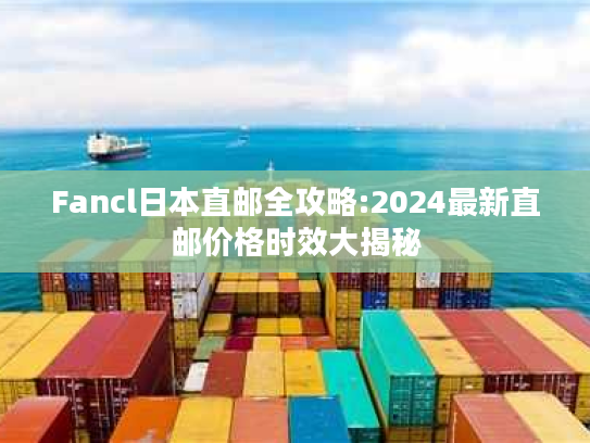 Fancl日本直邮全攻略:2024最新直邮价格时效大揭秘 Fancl日本直邮全攻略:2024最新直邮价格时效大揭秘