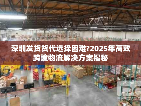 深圳发货货代选择困难?2025年高效跨境物流解决方案揭秘