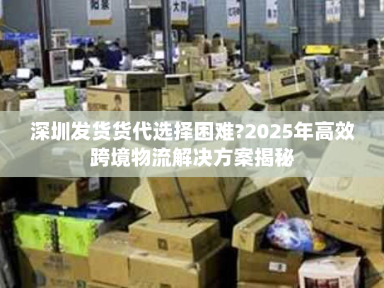 深圳发货货代选择困难?2025年高效跨境物流解决方案揭秘