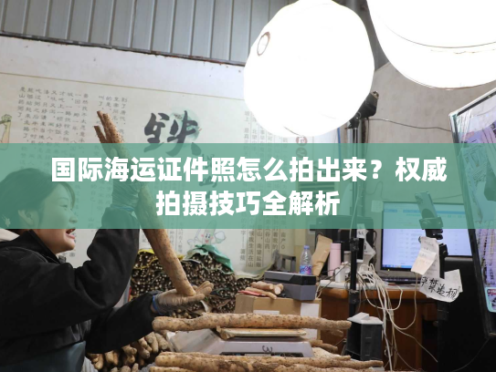 国际海运证件照怎么拍出来？权威拍摄技巧全解析