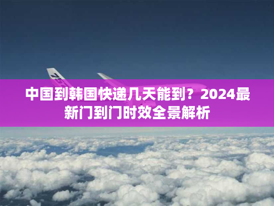 中国到韩国快递几天能到?2024最新门到门时效全景解析 中国到韩国快递几天能到?2024最新门到门时效全景解析