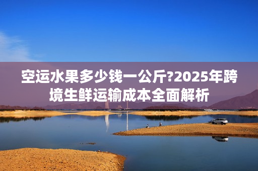 空运水果多少钱一公斤?2025年跨境生鲜运输成本全面解析