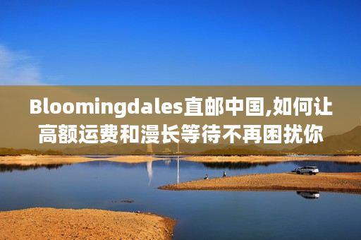 Bloomingdales直邮中国,如何让高额运费和漫长等待不再困扰你?