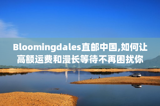 Bloomingdales直邮中国,如何让高额运费和漫长等待不再困扰你?