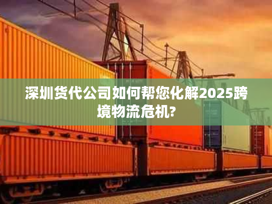 深圳货代公司如何帮您化解2025跨境物流危机?