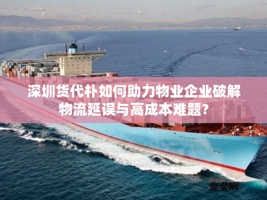 深圳货代朴如何助力物业企业破解物流延误与高成本难题？