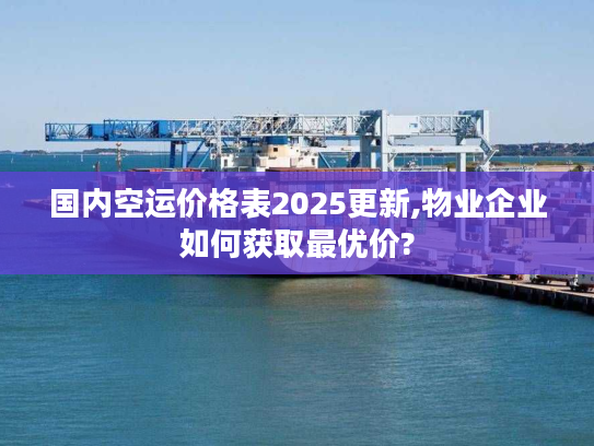 国内空运价格表2025更新,物业企业如何获取最优价?