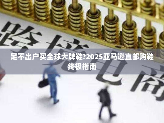 足不出户买全球大牌鞋?2025亚马逊直邮购鞋终极指南 足不出户买全球大牌鞋?2025亚马逊直邮购鞋终极指南