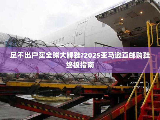 足不出户买全球大牌鞋?2025亚马逊直邮购鞋终极指南 足不出户买全球大牌鞋?2025亚马逊直邮购鞋终极指南