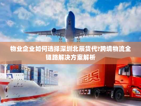 物业企业如何选择深圳北辰货代?跨境物流全链路解决方案解析