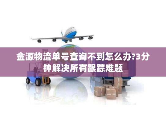 金源物流单号查询不到怎么办?3分钟解决所有跟踪难题
