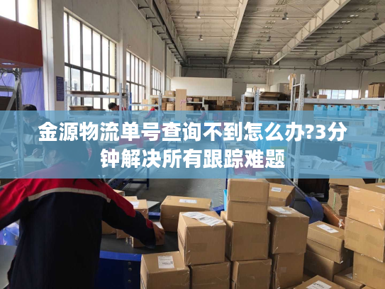 金源物流单号查询不到怎么办?3分钟解决所有跟踪难题