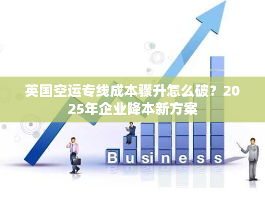 英国空运专线成本骤升怎么破？2025年企业降本新方案