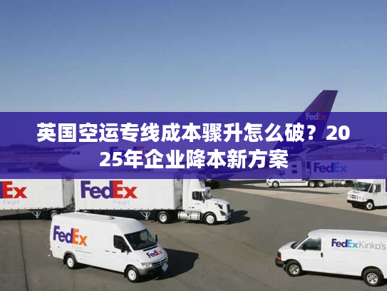 英国空运专线成本骤升怎么破？2025年企业降本新方案