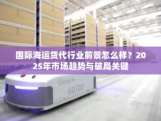 国际海运货代行业前景怎么样？2025年市场趋势与破局关键