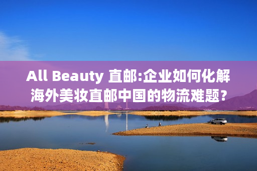 All Beauty 直邮:企业如何化解海外美妆直邮中国的物流难题？
